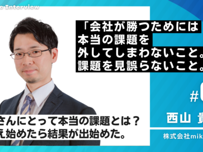 「会社が勝つためには、本当の課題を外してしまわないこと。課題を見誤らないこと。」BizVoice経営者インタビュー：株式会社mikoshie代表 西山貴章社長